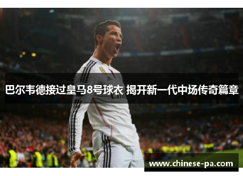 巴尔韦德接过皇马8号球衣 揭开新一代中场传奇篇章 巴尔韦德接过皇马8号球衣 揭开新一代中场传奇篇章