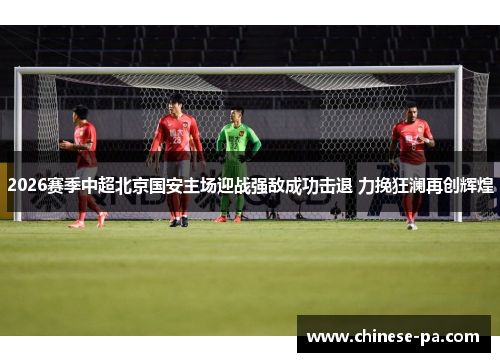 2026赛季中超北京国安主场迎战强敌成功击退 力挽狂澜再创辉煌 2026赛季中超北京国安主场迎战强敌成功击退 力挽狂澜再创辉煌