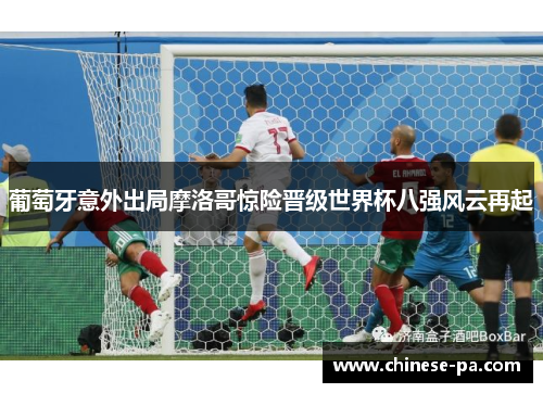 葡萄牙意外出局摩洛哥惊险晋级世界杯八强风云再起